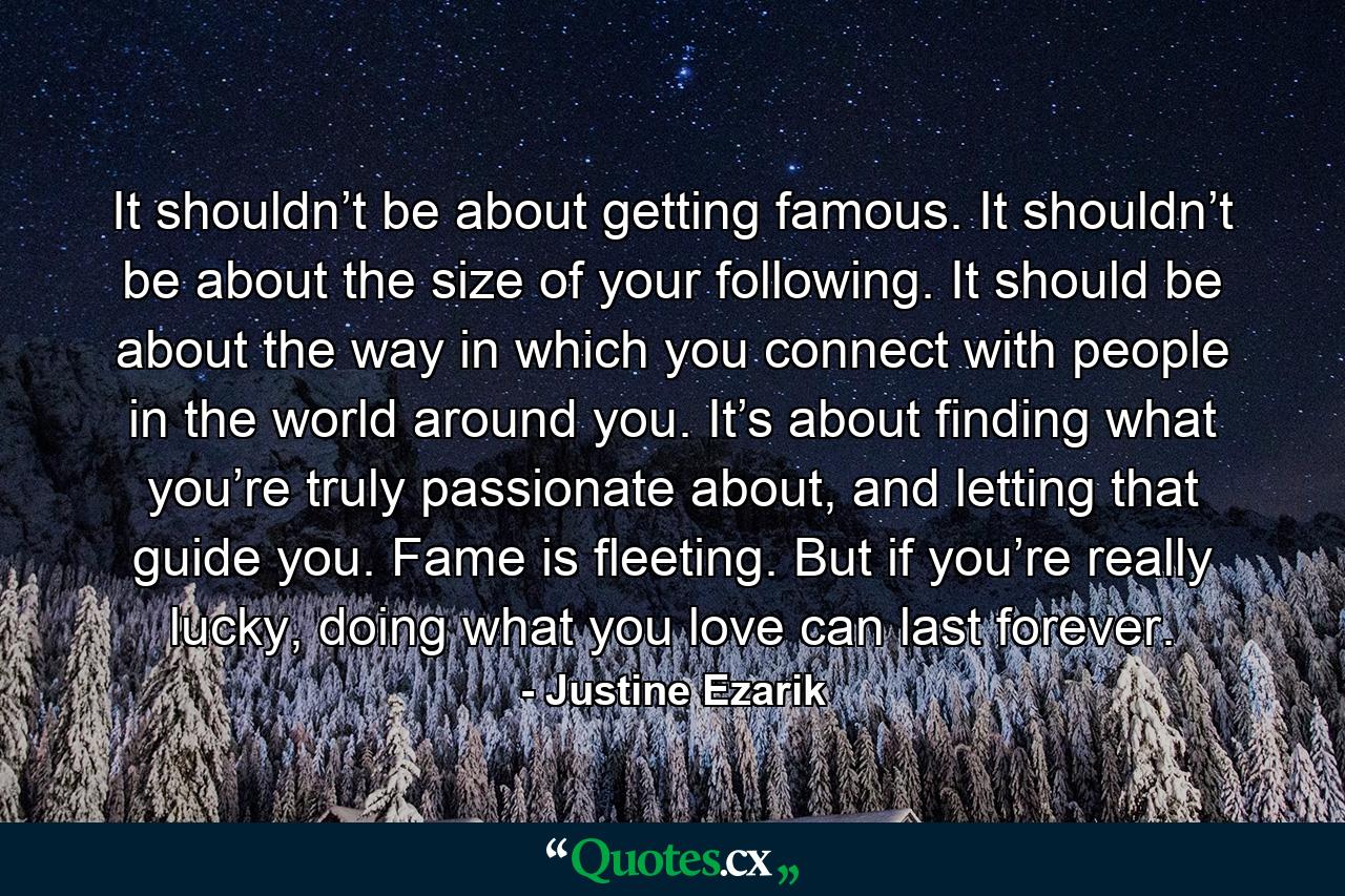 It shouldn’t be about getting famous. It shouldn’t be about the size of your following. It should be about the way in which you connect with people in the world around you. It’s about finding what you’re truly passionate about, and letting that guide you. Fame is fleeting. But if you’re really lucky, doing what you love can last forever. - Quote by Justine Ezarik