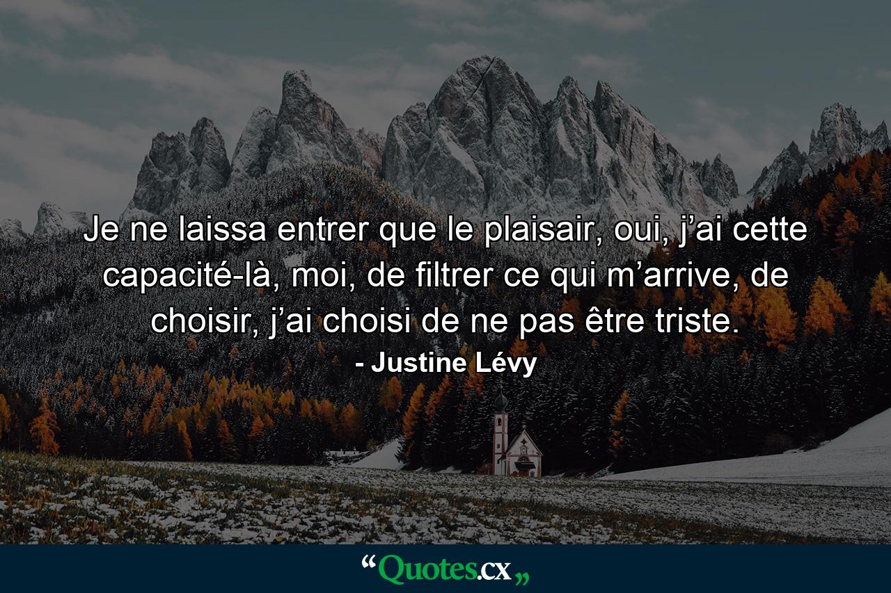 Je ne laissa entrer que le plaisair, oui, j’ai cette capacité-là, moi, de filtrer ce qui m’arrive, de choisir, j’ai choisi de ne pas être triste. - Quote by Justine Lévy