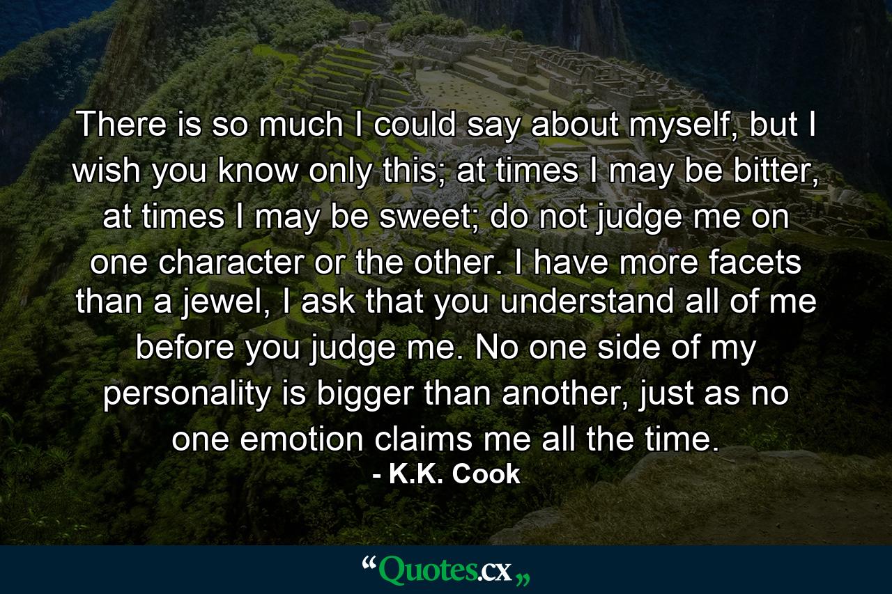 There is so much I could say about myself, but I wish you know only this; at times I may be bitter, at times I may be sweet; do not judge me on one character or the other. I have more facets than a jewel, I ask that you understand all of me before you judge me. No one side of my personality is bigger than another, just as no one emotion claims me all the time. - Quote by K.K. Cook