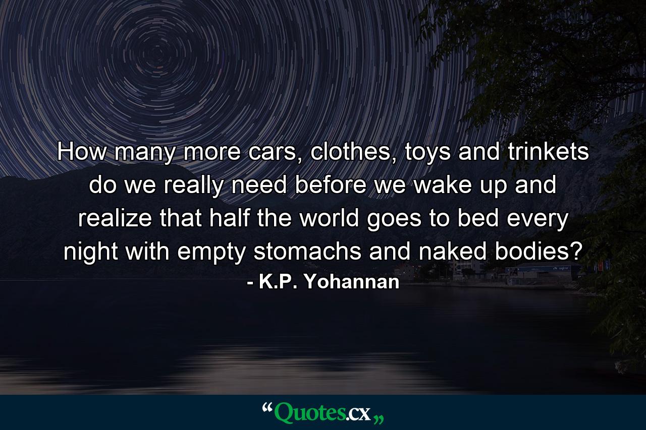 How many more cars, clothes, toys and trinkets do we really need before we wake up and realize that half the world goes to bed every night with empty stomachs and naked bodies? - Quote by K.P. Yohannan