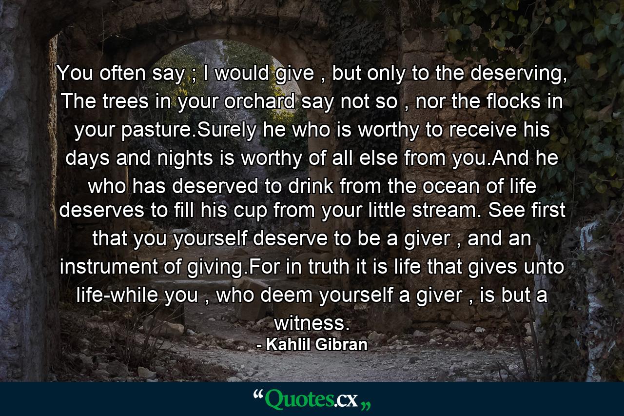 You often say ; I would give , but only to the deserving, The trees in your orchard say not so , nor the flocks in your pasture.Surely he who is worthy to receive his days and nights is worthy of all else from you.And he who has deserved to drink from the ocean of life deserves to fill his cup from your little stream. See first that you yourself deserve to be a giver , and an instrument of giving.For in truth it is life that gives unto life-while you , who deem yourself a giver , is but a witness. - Quote by Kahlil Gibran