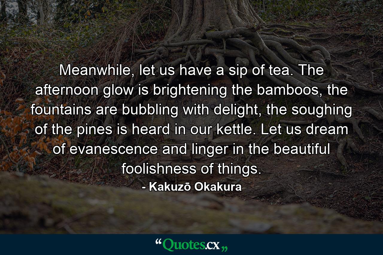 Meanwhile, let us have a sip of tea. The afternoon glow is brightening the bamboos, the fountains are bubbling with delight, the soughing of the pines is heard in our kettle. Let us dream of evanescence and linger in the beautiful foolishness of things. - Quote by Kakuzō Okakura