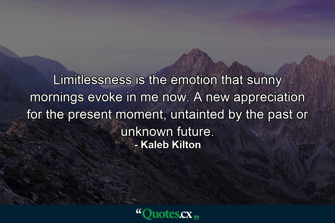 Limitlessness is the emotion that sunny mornings evoke in me now. A new appreciation for the present moment, untainted by the past or unknown future. - Quote by Kaleb Kilton