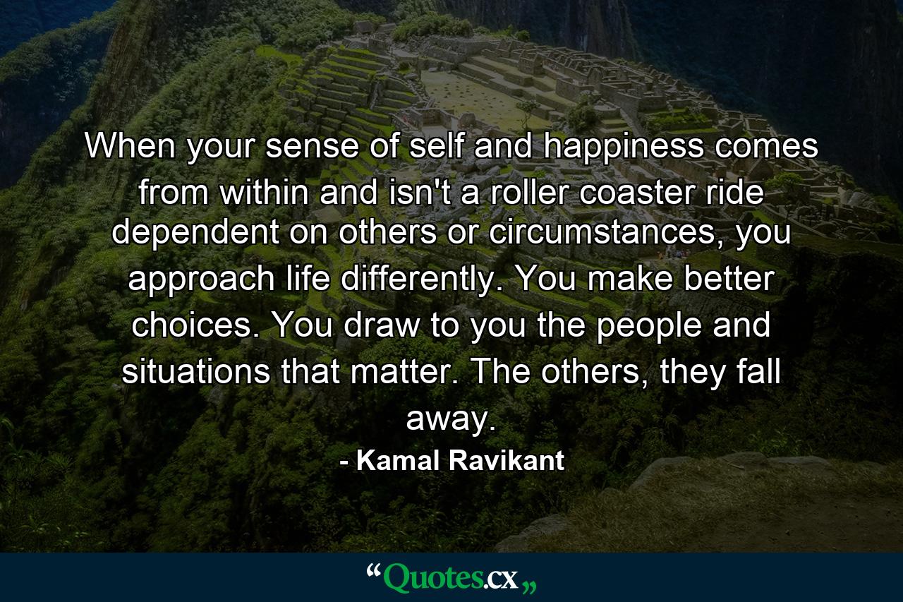 When your sense of self and happiness comes from within and isn't a roller coaster ride dependent on others or circumstances, you approach life differently. You make better choices. You draw to you the people and situations that matter. The others, they fall away. - Quote by Kamal Ravikant