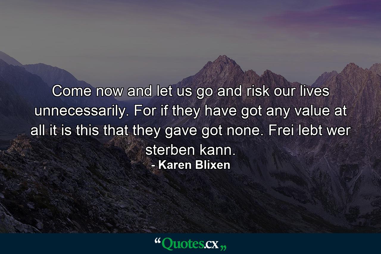 Come now and let us go and risk our lives unnecessarily. For if they have got any value at all it is this that they gave got none. Frei lebt wer sterben kann. - Quote by Karen Blixen