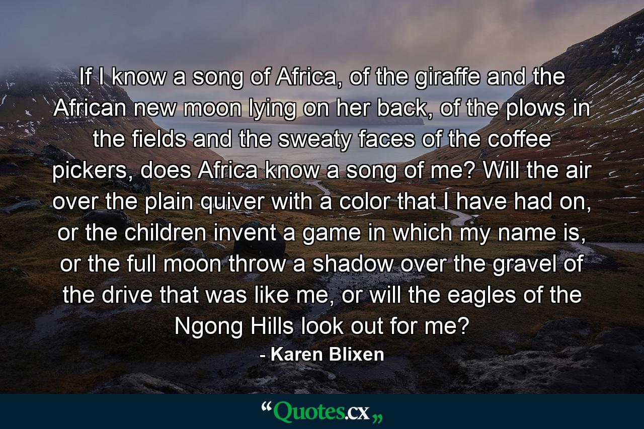 If I know a song of Africa, of the giraffe and the African new moon lying on her back, of the plows in the fields and the sweaty faces of the coffee pickers, does Africa know a song of me? Will the air over the plain quiver with a color that I have had on, or the children invent a game in which my name is, or the full moon throw a shadow over the gravel of the drive that was like me, or will the eagles of the Ngong Hills look out for me? - Quote by Karen Blixen