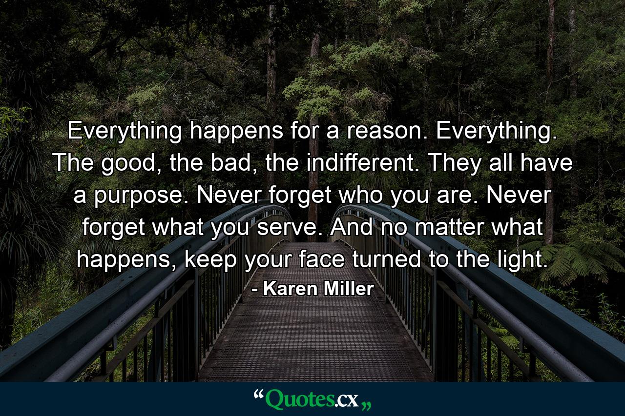 Everything happens for a reason. Everything. The good, the bad, the indifferent. They all have a purpose. Never forget who you are. Never forget what you serve. And no matter what happens, keep your face turned to the light. - Quote by Karen Miller