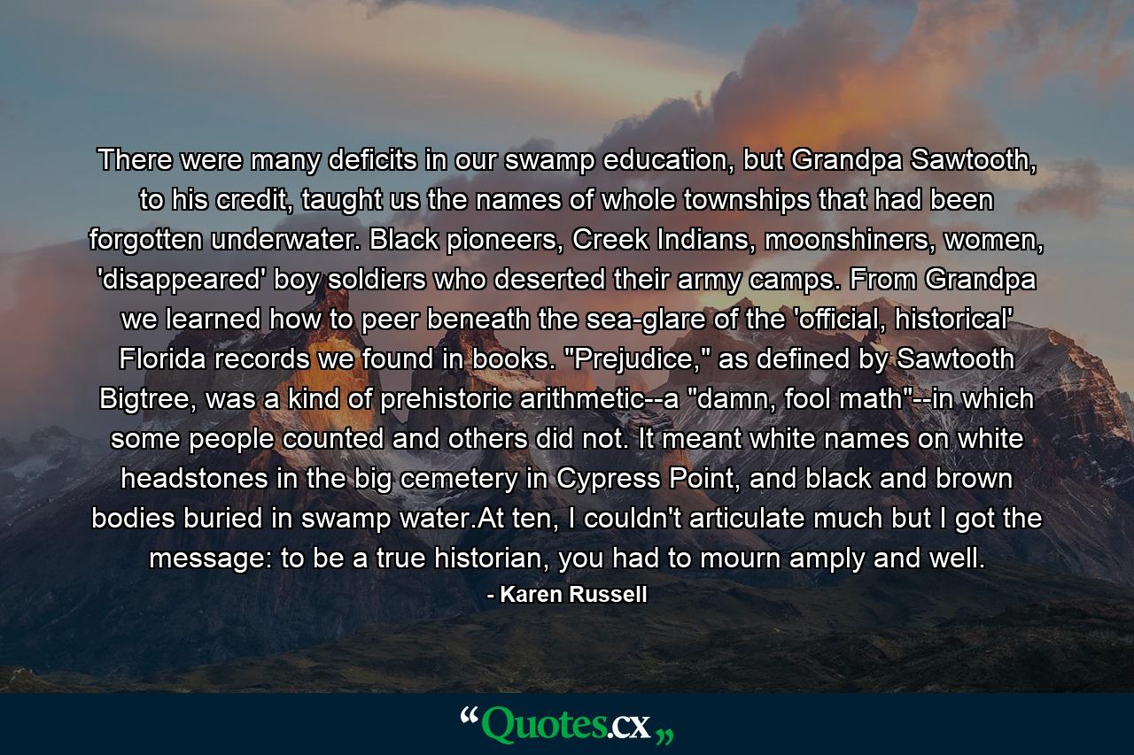 There were many deficits in our swamp education, but Grandpa Sawtooth, to his credit, taught us the names of whole townships that had been forgotten underwater. Black pioneers, Creek Indians, moonshiners, women, 'disappeared' boy soldiers who deserted their army camps. From Grandpa we learned how to peer beneath the sea-glare of the 'official, historical' Florida records we found in books. 