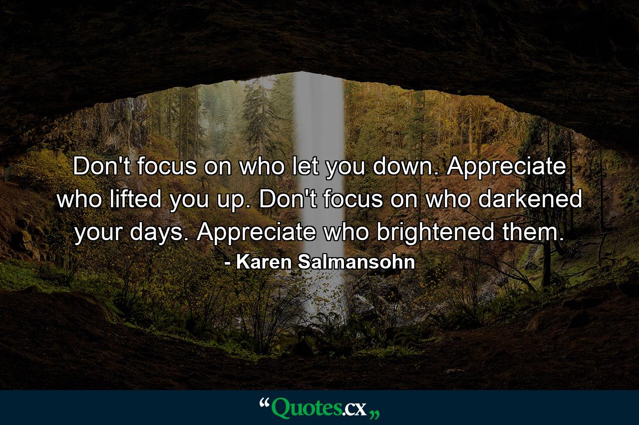 Don't focus on who let you down. Appreciate who lifted you up. Don't focus on who darkened your days. Appreciate who brightened them. - Quote by Karen Salmansohn