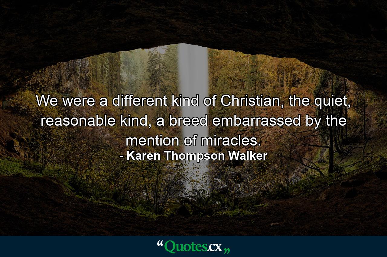 We were a different kind of Christian, the quiet, reasonable kind, a breed embarrassed by the mention of miracles. - Quote by Karen Thompson Walker