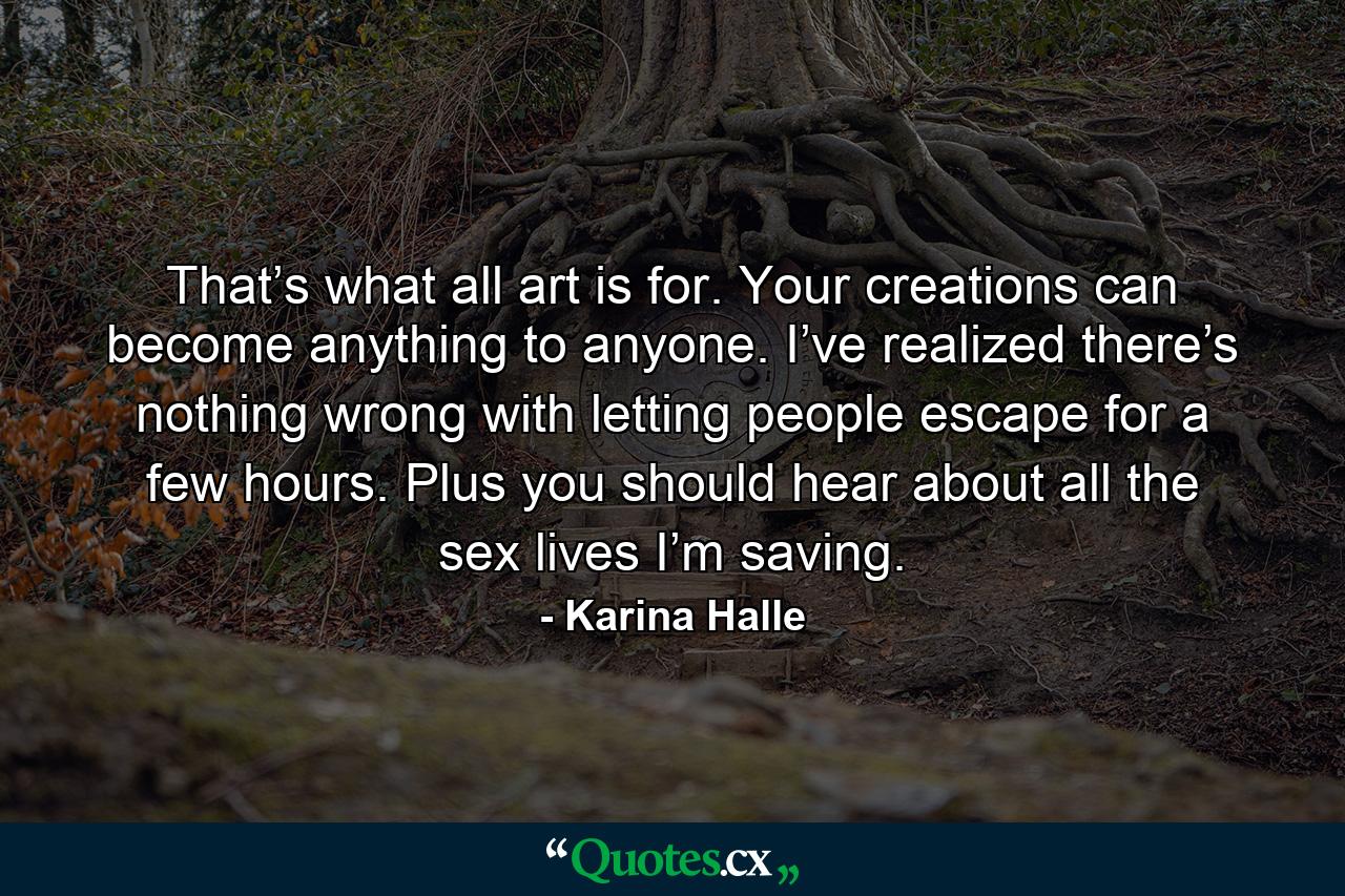 That’s what all art is for. Your creations can become anything to anyone. I’ve realized there’s nothing wrong with letting people escape for a few hours. Plus you should hear about all the sex lives I’m saving. - Quote by Karina Halle