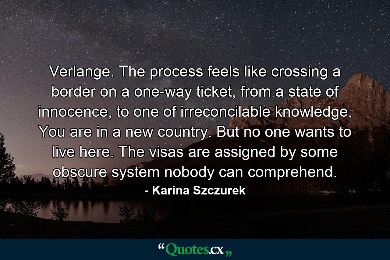 Verlange. The process feels like crossing a border on a one-way ticket, from a state of innocence, to one of irreconcilable knowledge. You are in a new country. But no one wants to live here. The visas are assigned by some obscure system nobody can comprehend. - Quote by Karina Szczurek