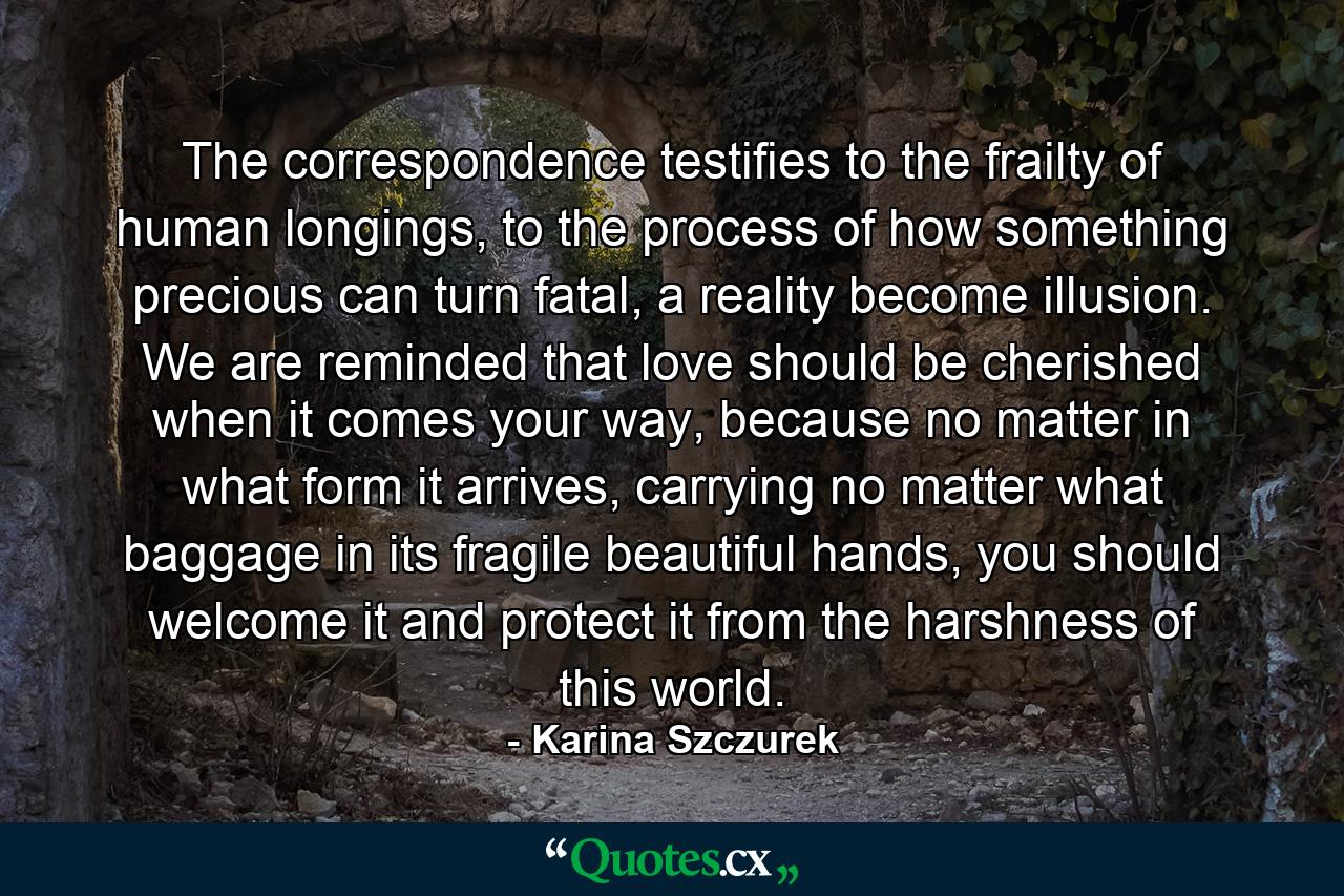 The correspondence testifies to the frailty of human longings, to the process of how something precious can turn fatal, a reality become illusion. We are reminded that love should be cherished when it comes your way, because no matter in what form it arrives, carrying no matter what baggage in its fragile beautiful hands, you should welcome it and protect it from the harshness of this world. - Quote by Karina Szczurek