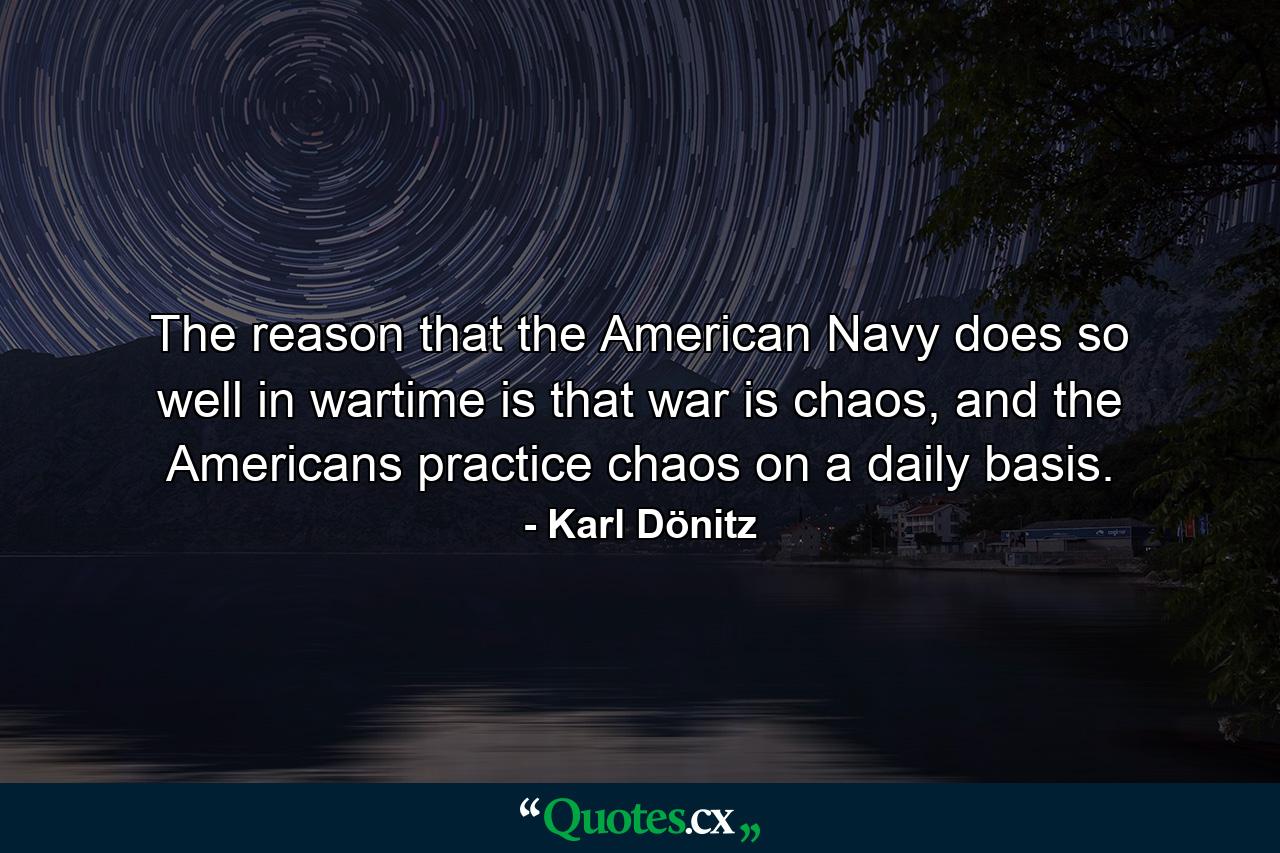 The reason that the American Navy does so well in wartime is that war is chaos, and the Americans practice chaos on a daily basis. - Quote by Karl Dönitz