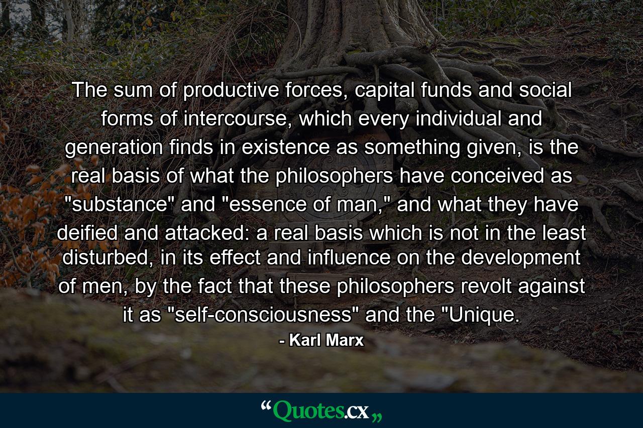 The sum of productive forces, capital funds and social forms of intercourse, which every individual and generation finds in existence as something given, is the real basis of what the philosophers have conceived as 