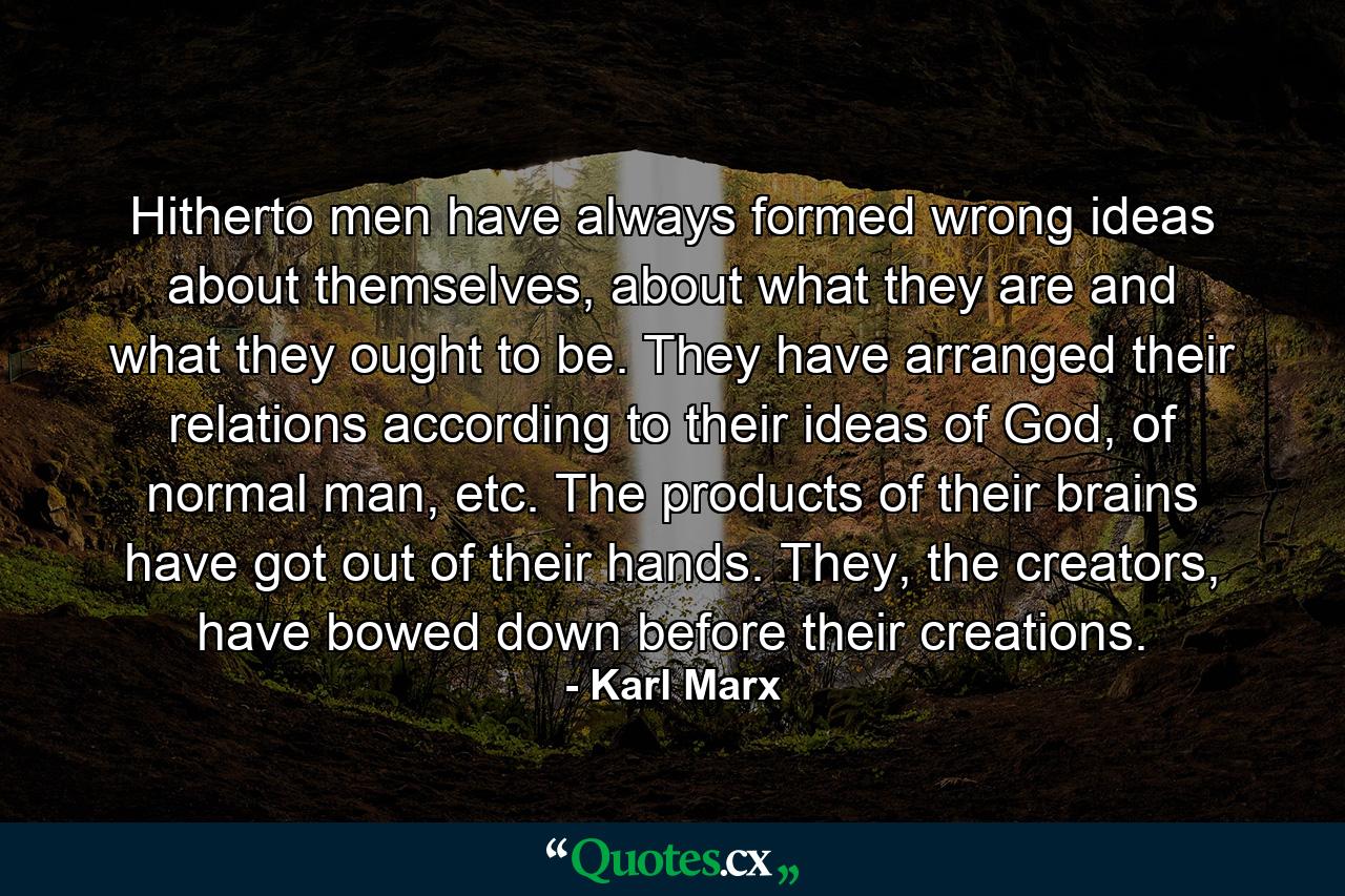 Hitherto men have always formed wrong ideas about themselves, about what they are and what they ought to be. They have arranged their relations according to their ideas of God, of normal man, etc. The products of their brains have got out of their hands. They, the creators, have bowed down before their creations. - Quote by Karl Marx