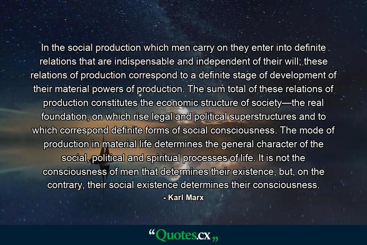 In the social production which men carry on they enter into definite relations that are indispensable and independent of their will; these relations of production correspond to a definite stage of development of their material powers of production. The sum total of these relations of production constitutes the economic structure of society—the real foundation, on which rise legal and political superstructures and to which correspond definite forms of social consciousness. The mode of production in material life determines the general character of the social, political and spiritual processes of life. It is not the consciousness of men that determines their existence, but, on the contrary, their social existence determines their consciousness. - Quote by Karl Marx