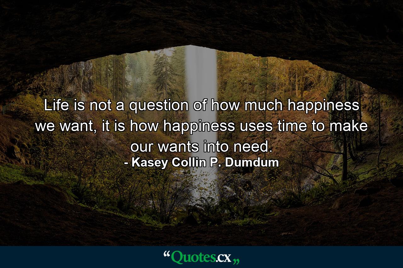 Life is not a question of how much happiness we want, it is how happiness uses time to make our wants into need. - Quote by Kasey Collin P. Dumdum