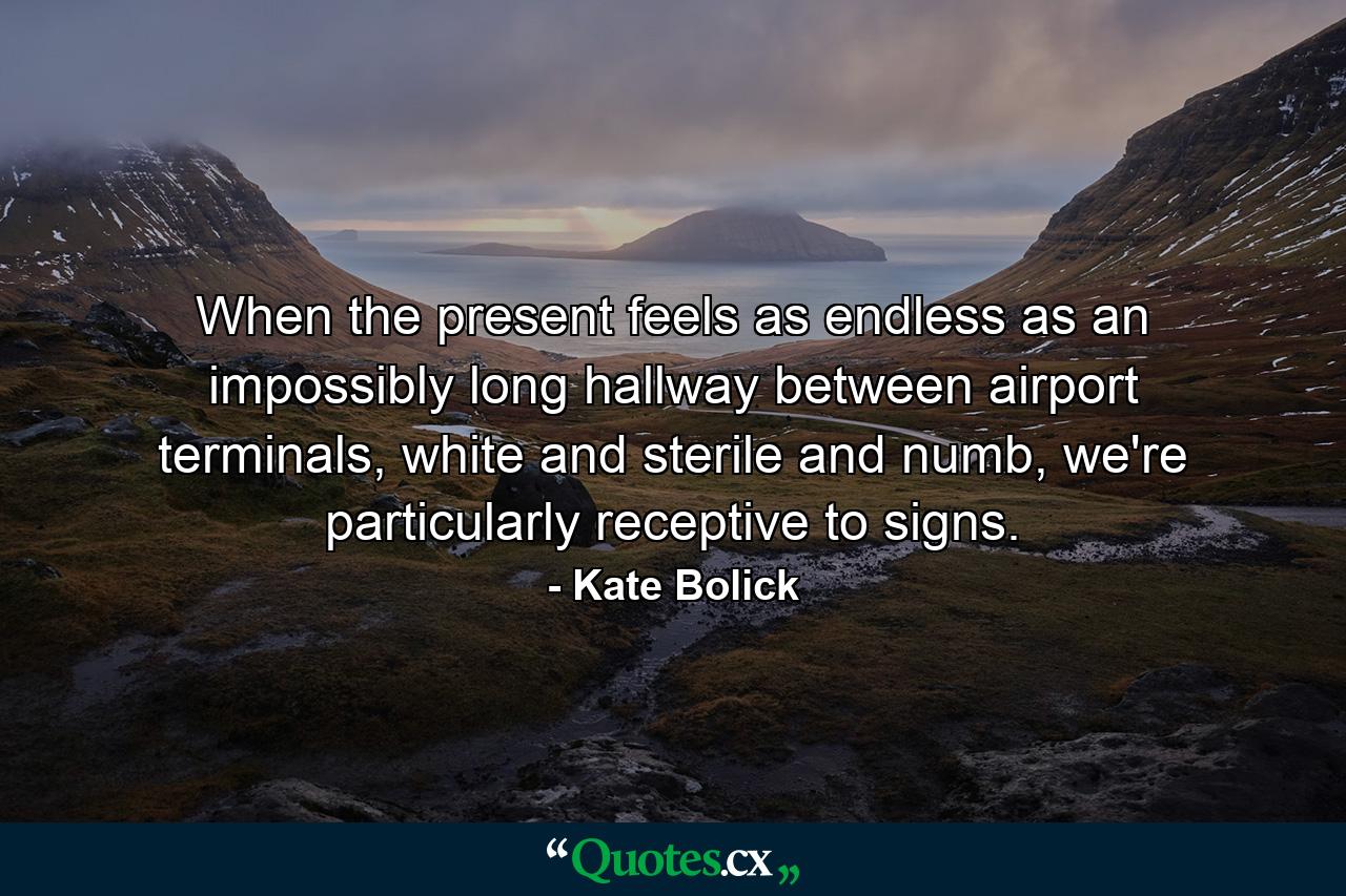 When the present feels as endless as an impossibly long hallway between airport terminals, white and sterile and numb, we're particularly receptive to signs. - Quote by Kate Bolick