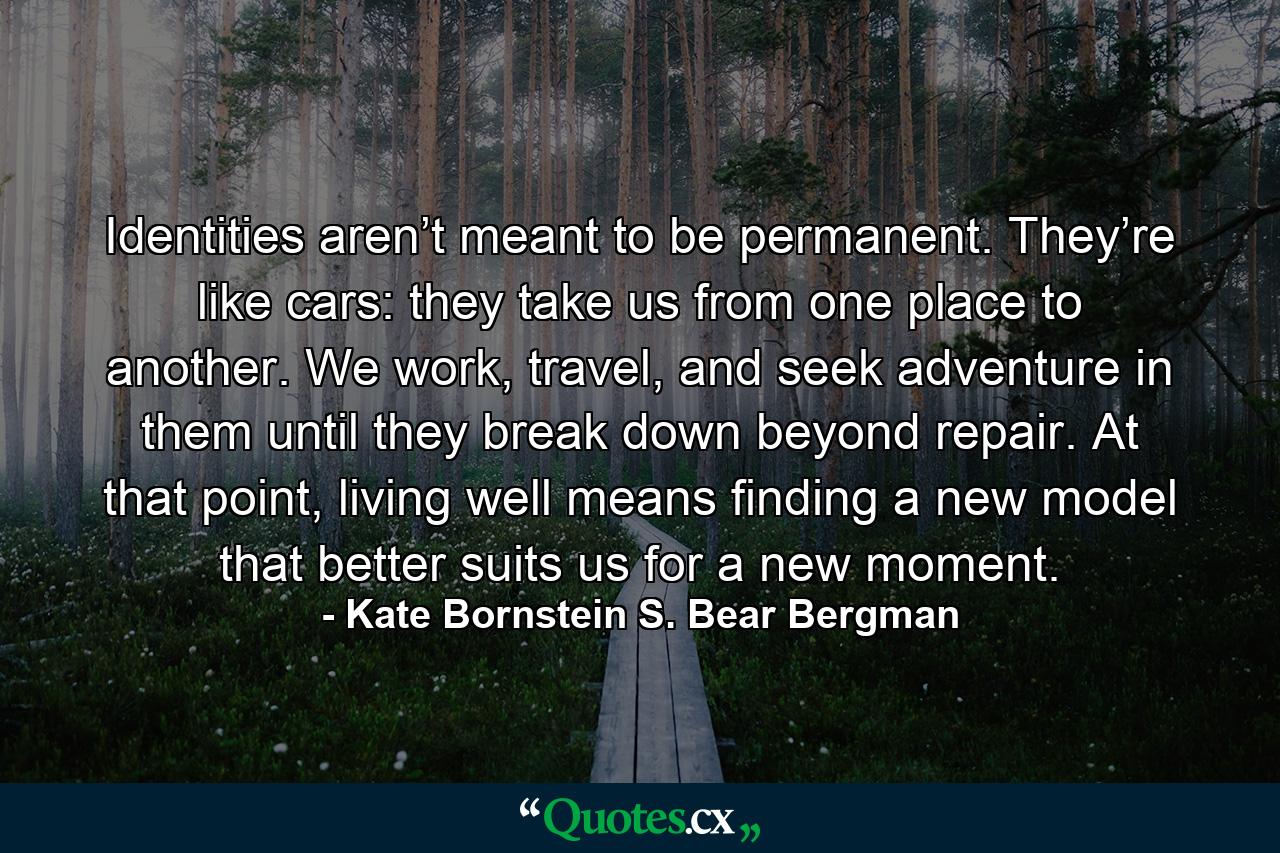 Identities aren’t meant to be permanent. They’re like cars: they take us from one place to another. We work, travel, and seek adventure in them until they break down beyond repair. At that point, living well means finding a new model that better suits us for a new moment. - Quote by Kate Bornstein S. Bear Bergman