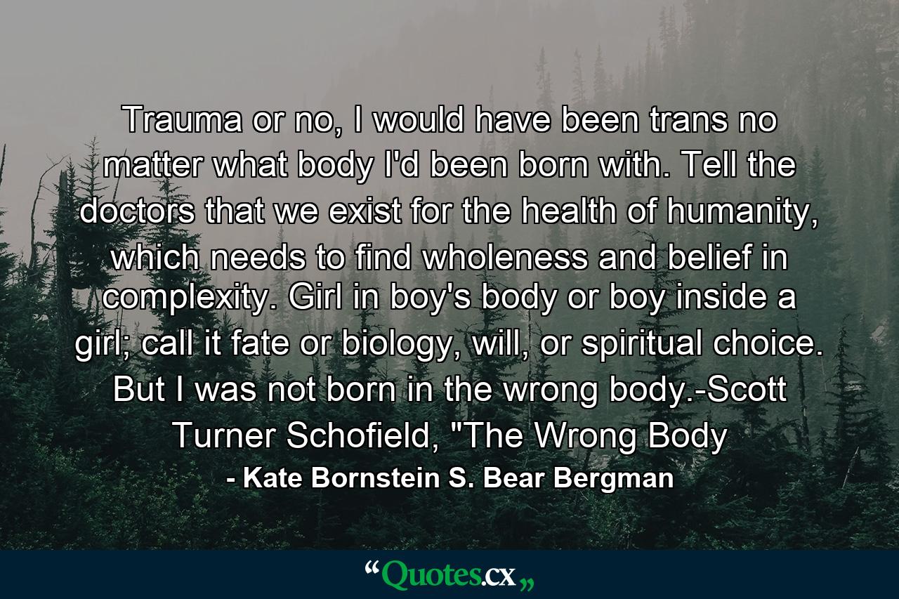 Trauma or no, I would have been trans no matter what body I'd been born with. Tell the doctors that we exist for the health of humanity, which needs to find wholeness and belief in complexity. Girl in boy's body or boy inside a girl; call it fate or biology, will, or spiritual choice. But I was not born in the wrong body.-Scott Turner Schofield, 