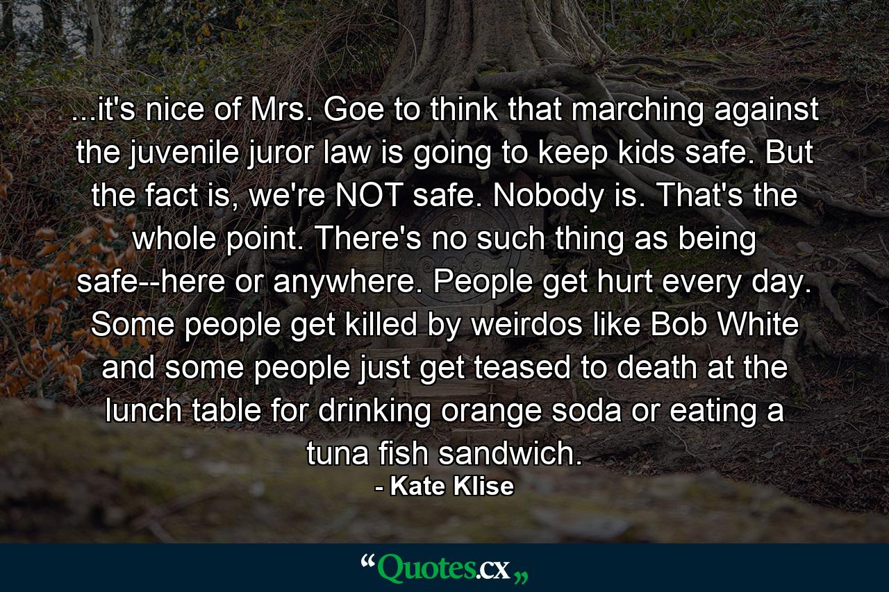 ...it's nice of Mrs. Goe to think that marching against the juvenile juror law is going to keep kids safe. But the fact is, we're NOT safe. Nobody is. That's the whole point. There's no such thing as being safe--here or anywhere. People get hurt every day. Some people get killed by weirdos like Bob White and some people just get teased to death at the lunch table for drinking orange soda or eating a tuna fish sandwich. - Quote by Kate Klise