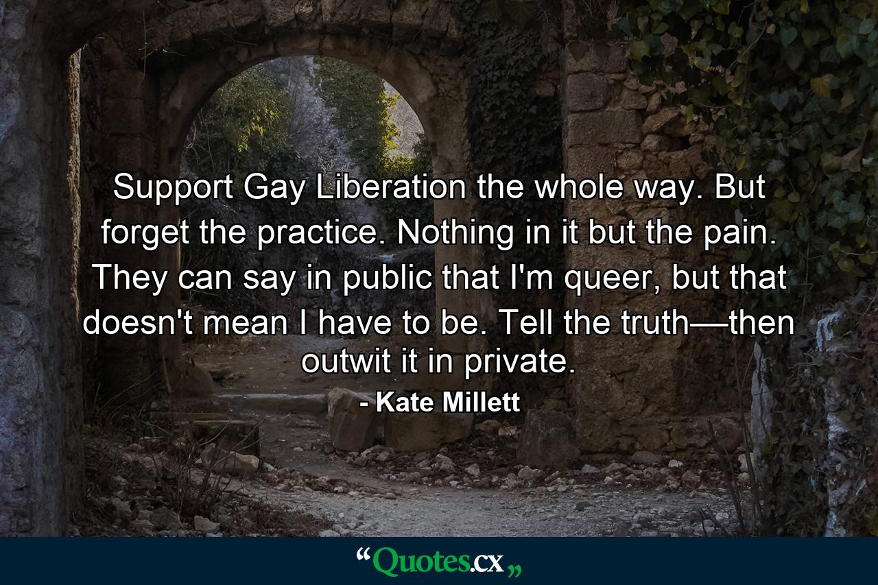 Support Gay Liberation the whole way. But forget the practice. Nothing in it but the pain. They can say in public that I'm queer, but that doesn't mean I have to be. Tell the truth––then outwit it in private. - Quote by Kate Millett