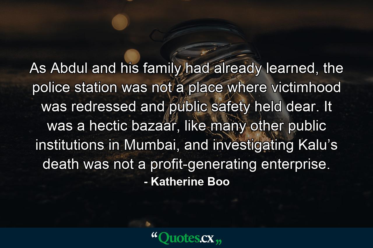 As Abdul and his family had already learned, the police station was not a place where victimhood was redressed and public safety held dear. It was a hectic bazaar, like many other public institutions in Mumbai, and investigating Kalu’s death was not a profit-generating enterprise. - Quote by Katherine Boo