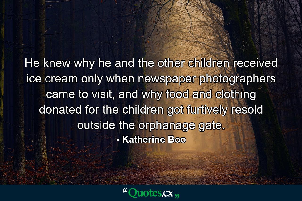 He knew why he and the other children received ice cream only when newspaper photographers came to visit, and why food and clothing donated for the children got furtively resold outside the orphanage gate. - Quote by Katherine Boo