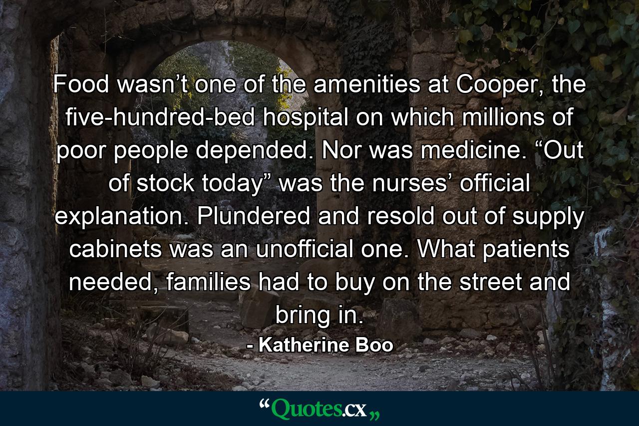 Food wasn’t one of the amenities at Cooper, the five-hundred-bed hospital on which millions of poor people depended. Nor was medicine. “Out of stock today” was the nurses’ official explanation. Plundered and resold out of supply cabinets was an unofficial one. What patients needed, families had to buy on the street and bring in. - Quote by Katherine Boo