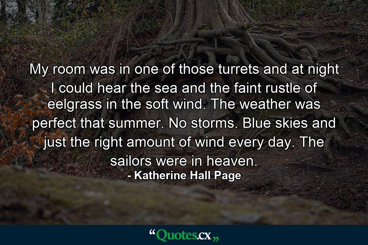 My room was in one of those turrets and at night I could hear the sea and the faint rustle of eelgrass in the soft wind. The weather was perfect that summer. No storms. Blue skies and just the right amount of wind every day. The sailors were in heaven. - Quote by Katherine Hall Page