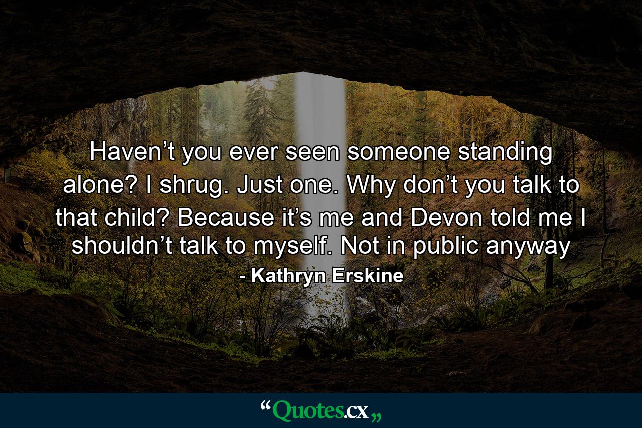 Haven’t you ever seen someone standing alone? I shrug. Just one. Why don’t you talk to that child? Because it’s me and Devon told me I shouldn’t talk to myself. Not in public anyway - Quote by Kathryn Erskine