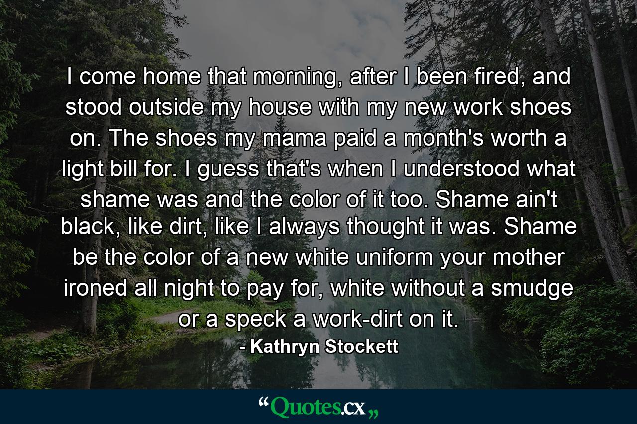 I come home that morning, after I been fired, and stood outside my house with my new work shoes on. The shoes my mama paid a month's worth a light bill for. I guess that's when I understood what shame was and the color of it too. Shame ain't black, like dirt, like I always thought it was. Shame be the color of a new white uniform your mother ironed all night to pay for, white without a smudge or a speck a work-dirt on it. - Quote by Kathryn Stockett