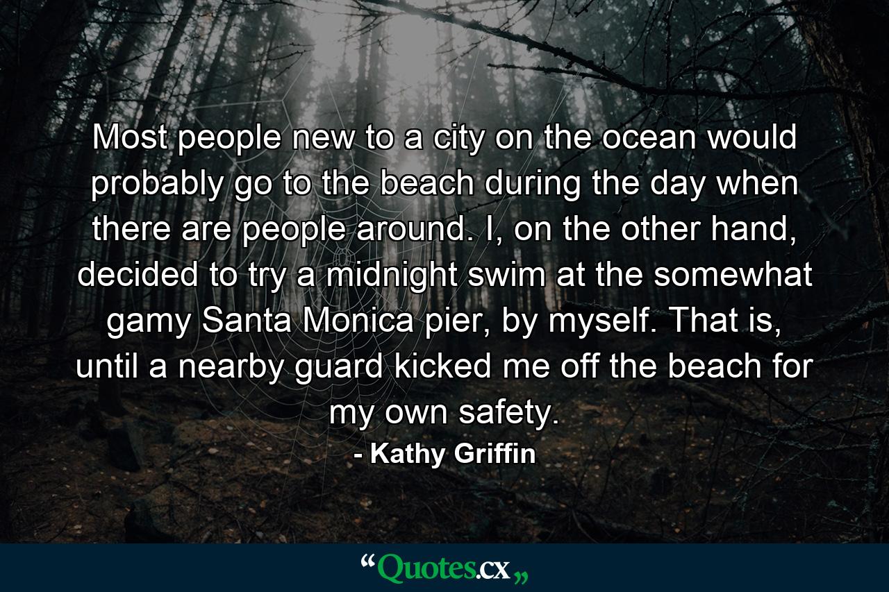 Most people new to a city on the ocean would probably go to the beach during the day when there are people around. I, on the other hand, decided to try a midnight swim at the somewhat gamy Santa Monica pier, by myself. That is, until a nearby guard kicked me off the beach for my own safety. - Quote by Kathy Griffin