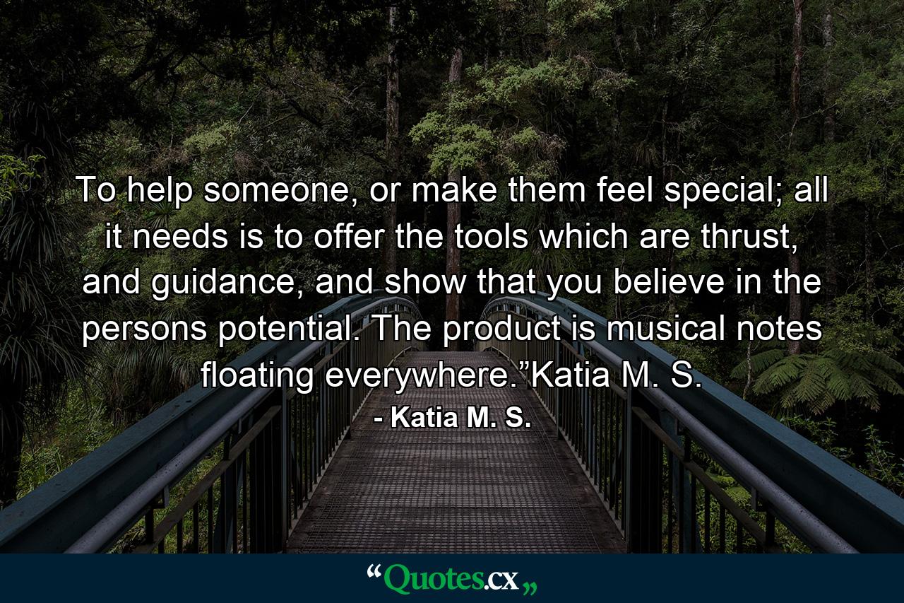 To help someone, or make them feel special; all it needs is to offer the tools which are thrust, and guidance, and show that you believe in the persons potential. The product is musical notes floating everywhere.”Katia M. S. - Quote by Katia M. S.