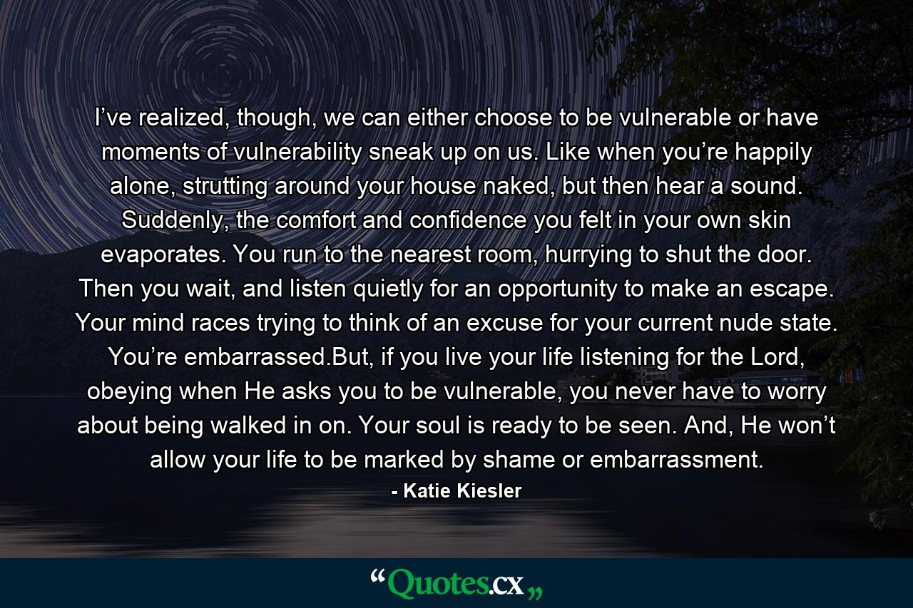 I’ve realized, though, we can either choose to be vulnerable or have moments of vulnerability sneak up on us. Like when you’re happily alone, strutting around your house naked, but then hear a sound. Suddenly, the comfort and confidence you felt in your own skin evaporates. You run to the nearest room, hurrying to shut the door. Then you wait, and listen quietly for an opportunity to make an escape. Your mind races trying to think of an excuse for your current nude state. You’re embarrassed.But, if you live your life listening for the Lord, obeying when He asks you to be vulnerable, you never have to worry about being walked in on. Your soul is ready to be seen. And, He won’t allow your life to be marked by shame or embarrassment. - Quote by Katie Kiesler