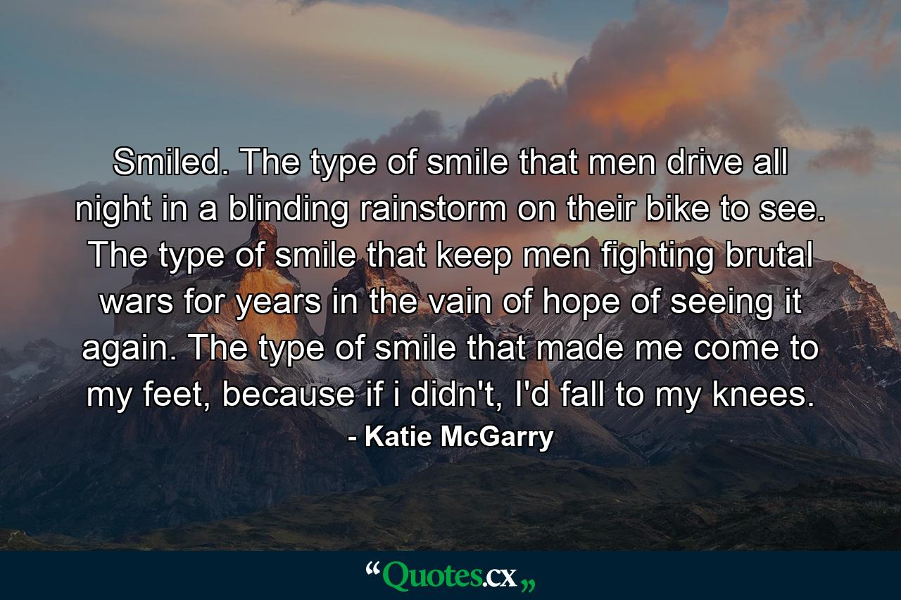 Smiled.  The type of smile that men drive all night in a blinding rainstorm on their bike to see. The type of smile that keep men fighting brutal wars for years in the vain of hope of seeing it again. The type of smile that made me come to my feet, because if i didn't, I'd fall to my knees. - Quote by Katie McGarry