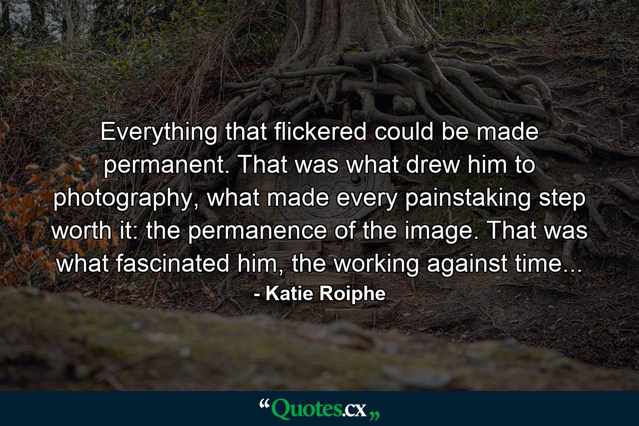 Everything that flickered could be made permanent. That was what drew him to photography, what made every painstaking step worth it: the permanence of the image. That was what fascinated him, the working against time... - Quote by Katie Roiphe