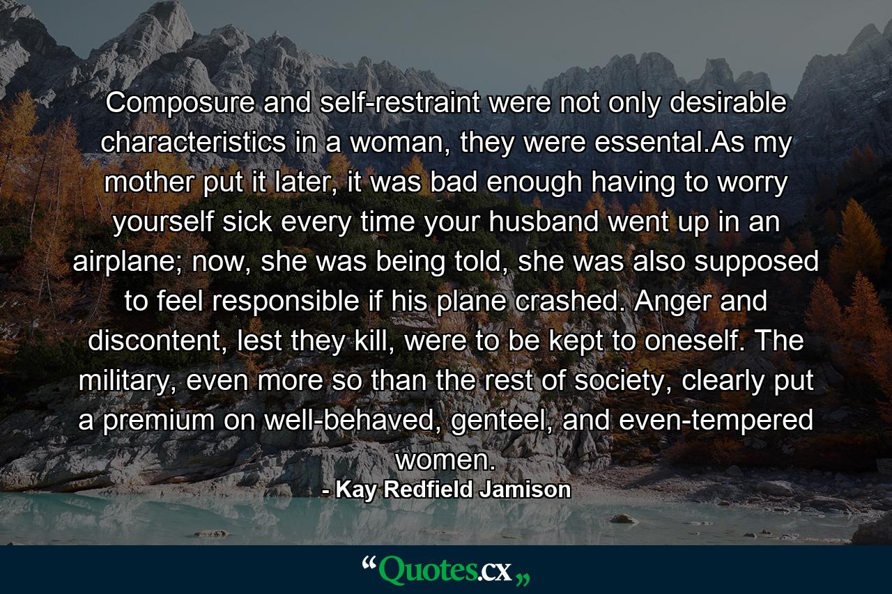 Composure and self-restraint were not only desirable characteristics in a woman, they were essental.As my mother put it later, it was bad enough having to worry yourself sick every time your husband went up in an airplane; now, she was being told, she was also supposed to feel responsible if his plane crashed. Anger and discontent, lest they kill, were to be kept to oneself. The military, even more so than the rest of society, clearly put a premium on well-behaved, genteel, and even-tempered women. - Quote by Kay Redfield Jamison