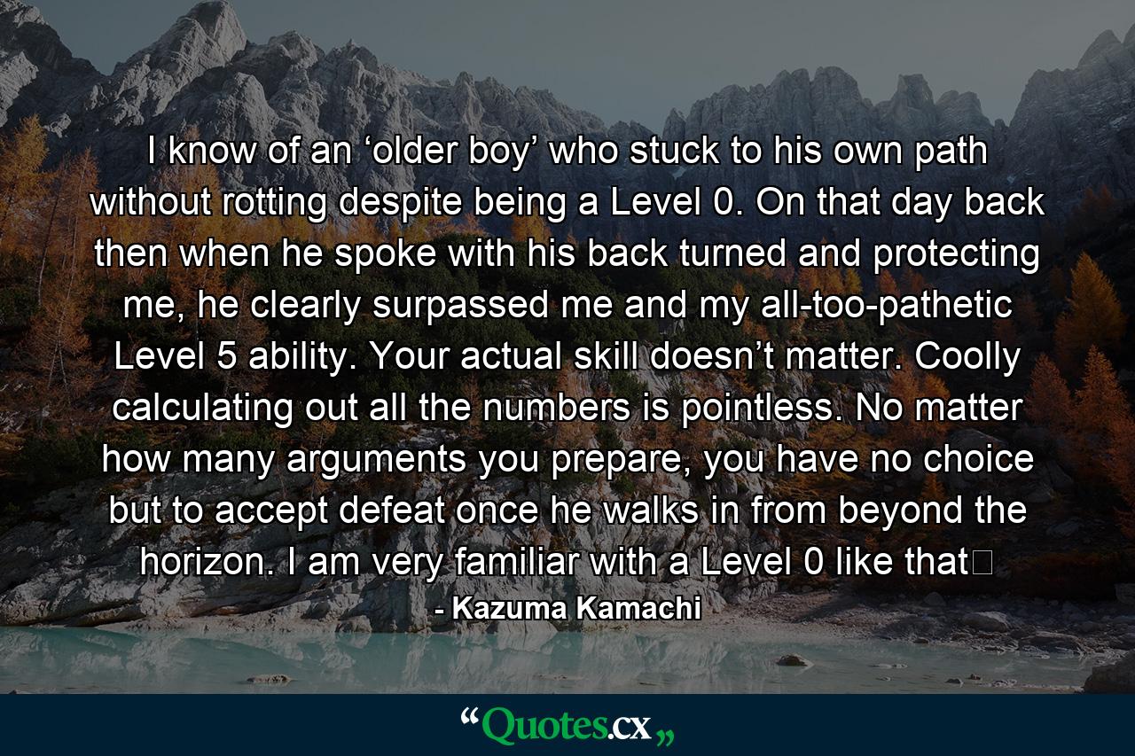 I know of an ‘older boy’ who stuck to his own path without rotting despite being a Level 0. On that day back then when he spoke with his back turned and protecting me, he clearly surpassed me and my all-too-pathetic Level 5 ability. Your actual skill doesn’t matter. Coolly calculating out all the numbers is pointless. No matter how many arguments you prepare, you have no choice but to accept defeat once he walks in from beyond the horizon. I am very familiar with a Level 0 like that☆ - Quote by Kazuma Kamachi