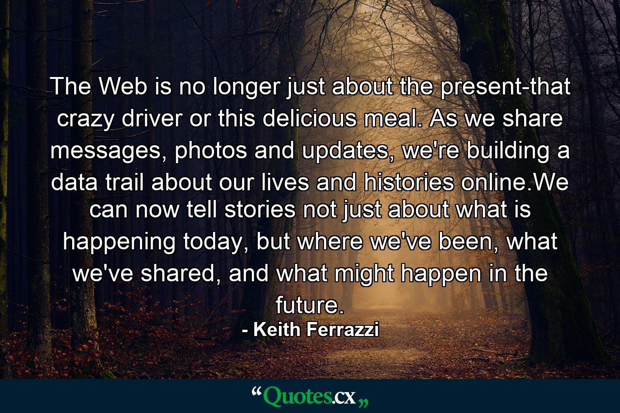 The Web is no longer just about the present-that crazy driver or this delicious meal. As we share messages, photos and updates, we're building a data trail about our lives and histories online.We can now tell stories not just about what is happening today, but where we've been, what we've shared, and what might happen in the future. - Quote by Keith Ferrazzi