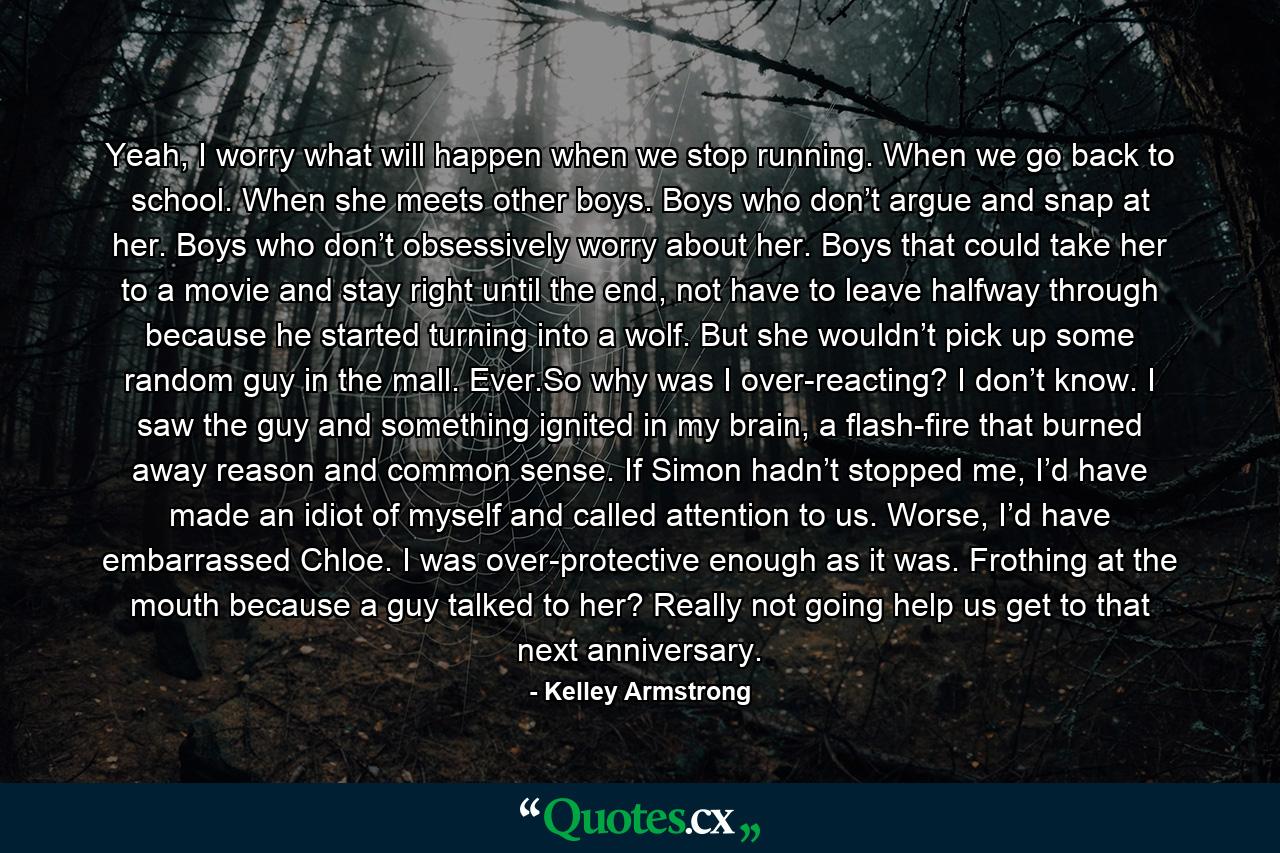 Yeah, I worry what will happen when we stop running. When we go back to school. When she meets other boys. Boys who don’t argue and snap at her. Boys who don’t obsessively worry about her. Boys that could take her to a movie and stay right until the end, not have to leave halfway through because he started turning into a wolf. But she wouldn’t pick up some random guy in the mall. Ever.So why was I over-reacting? I don’t know. I saw the guy and something ignited in my brain, a flash-fire that burned away reason and common sense. If Simon hadn’t stopped me, I’d have made an idiot of myself and called attention to us. Worse, I’d have embarrassed Chloe. I was over-protective enough as it was. Frothing at the mouth because a guy talked to her? Really not going help us get to that next anniversary. - Quote by Kelley Armstrong