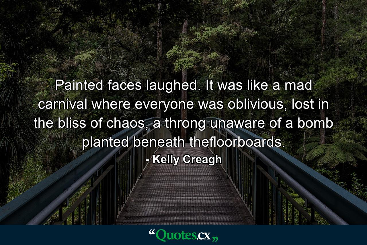 Painted faces laughed. It was like a mad carnival where everyone was oblivious, lost in the bliss of chaos, a throng unaware of a bomb planted beneath thefloorboards. - Quote by Kelly Creagh