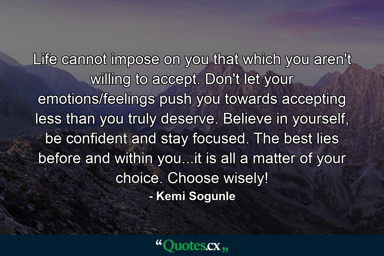 Life cannot impose on you that which you aren't willing to accept. Don't let your emotions/feelings push you towards accepting less than you truly deserve. Believe in yourself, be confident and stay focused. The best lies before and within you...it is all a matter of your choice. Choose wisely! - Quote by Kemi Sogunle