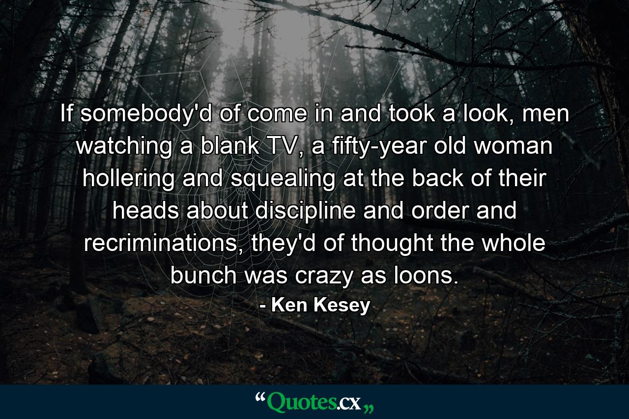 If somebody'd of come in and took a look, men watching a blank TV, a fifty-year old woman hollering and squealing at the back of their heads about discipline and order and recriminations, they'd of thought the whole bunch was crazy as loons. - Quote by Ken Kesey