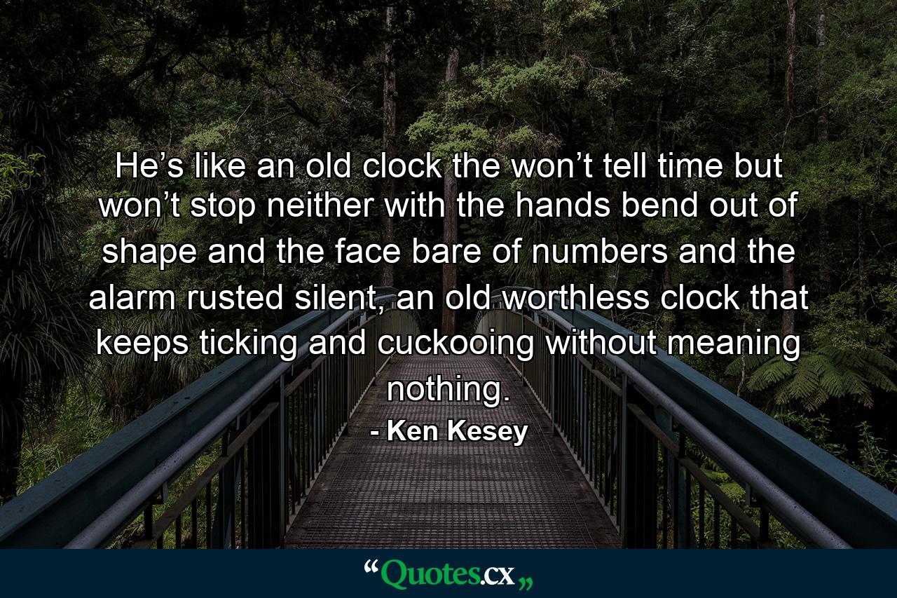 He’s like an old clock the won’t tell time but won’t stop neither with the hands bend out of shape and the face bare of numbers and the alarm rusted silent, an old worthless clock that keeps ticking and cuckooing without meaning nothing. - Quote by Ken Kesey