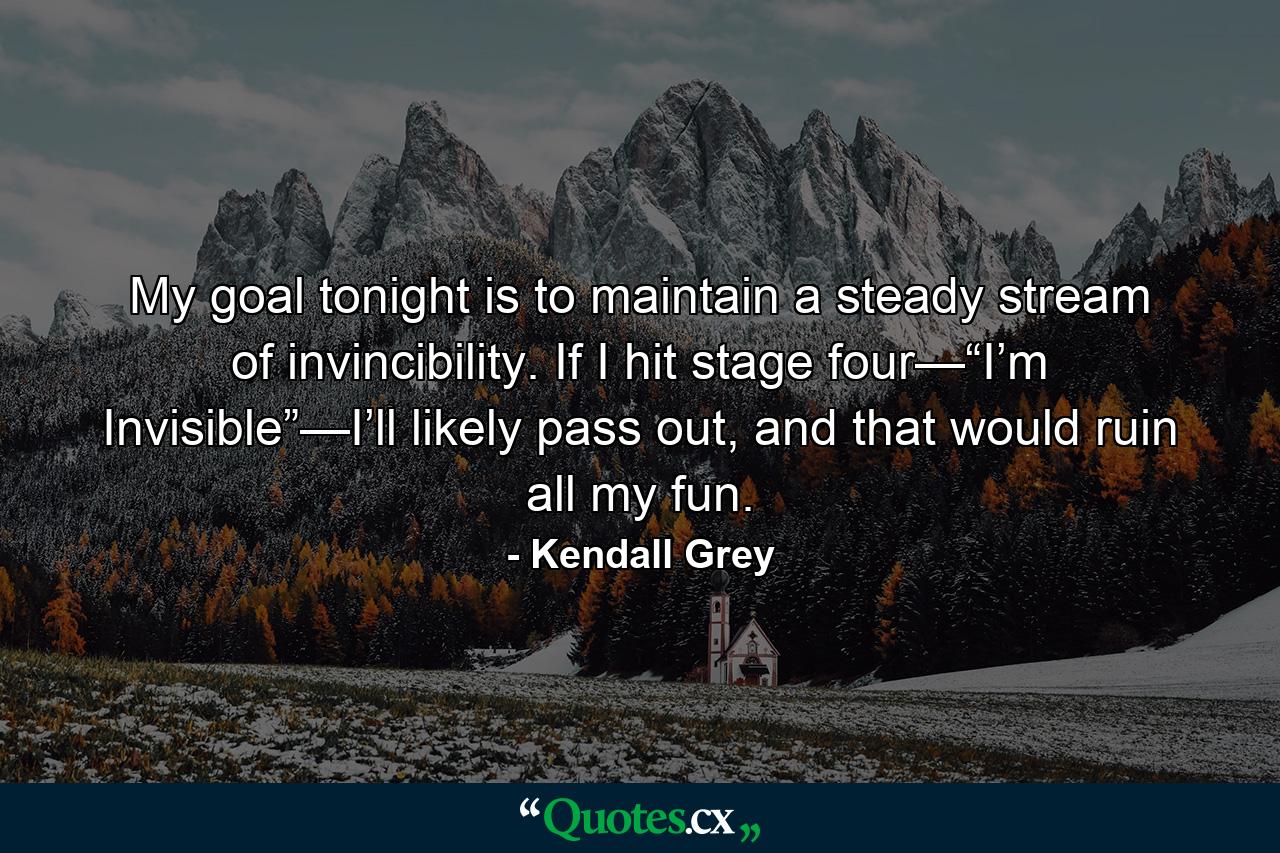 My goal tonight is to maintain a steady stream of invincibility. If I hit stage four—“I’m Invisible”—I’ll likely pass out, and that would ruin all my fun. - Quote by Kendall Grey