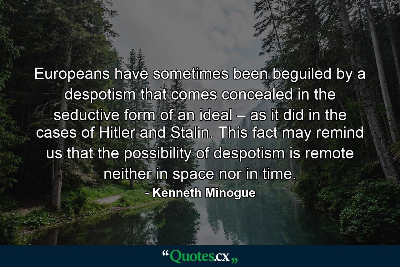 Europeans have sometimes been beguiled by a despotism that comes concealed in the seductive form of an ideal – as it did in the cases of Hitler and Stalin. This fact may remind us that the possibility of despotism is remote neither in space nor in time. - Quote by Kenneth Minogue