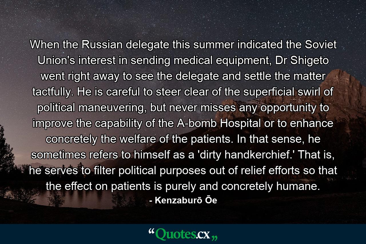 When the Russian delegate this summer indicated the Soviet Union's interest in sending medical equipment, Dr Shigeto went right away to see the delegate and settle the matter tactfully. He is careful to steer clear of the superficial swirl of political maneuvering, but never misses any opportunity to improve the capability of the A-bomb Hospital or to enhance concretely the welfare of the patients. In that sense, he sometimes refers to himself as a 'dirty handkerchief.' That is, he serves to filter political purposes out of relief efforts so that the effect on patients is purely and concretely humane. - Quote by Kenzaburō Ōe