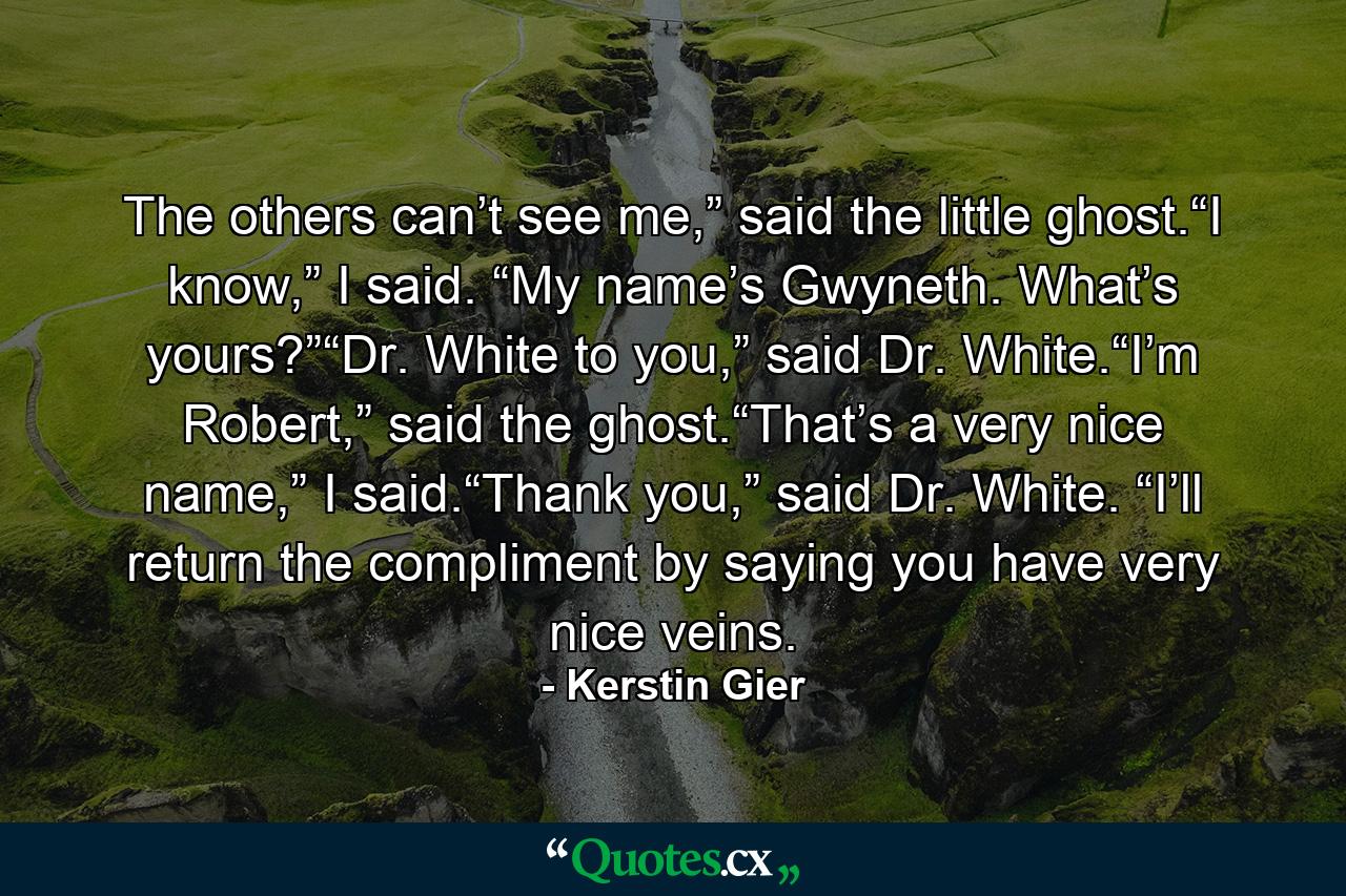 The others can’t see me,” said the little ghost.“I know,” I said. “My name’s Gwyneth. What’s yours?”“Dr. White to you,” said Dr. White.“I’m Robert,” said the ghost.“That’s a very nice name,” I said.“Thank you,” said Dr. White. “I’ll return the compliment by saying you have very nice veins. - Quote by Kerstin Gier